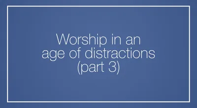 Worship in an age of distractions (Part 3)