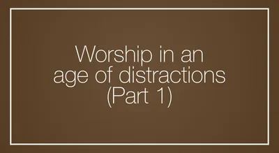 Worship in an age of distractions (Part 1)