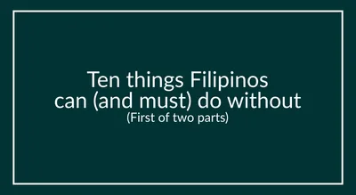 Ten things Filipinos can (and must) do without (First of two parts)
