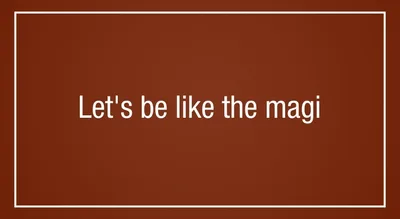 Let’s be like the magi