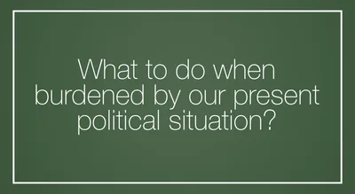 What to do when burdened by our present political situation?