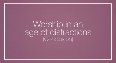 Worship in an age of distractions (Conclusion)