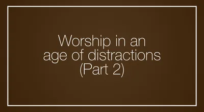 Worship in an age of distractions, Part 2
