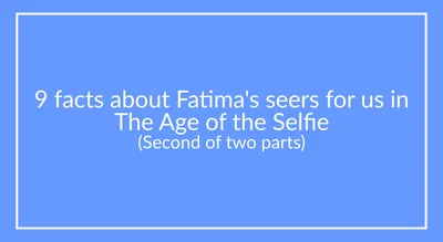 9 facts about Fatima’s seers for us in The Age of the Selfie (Last of 2 parts)